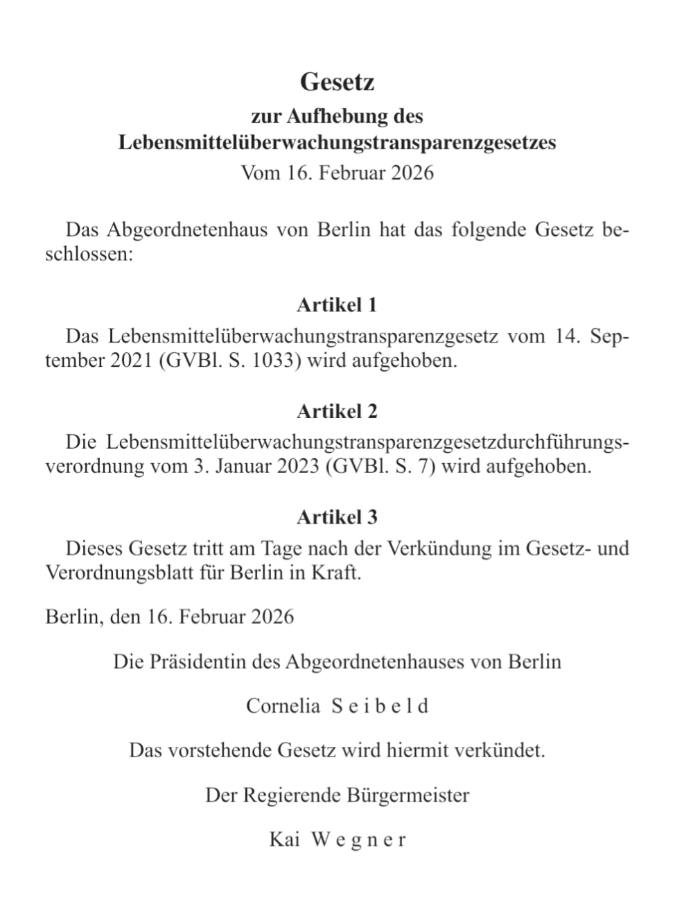 screenshot

Gesetz

zur Aufhebung des

Lebensmittelüberwachungstransparenzgesetzes Vom 16. Februar 2026

Das Abgeordnetenhaus von Berlin hat das folgende Gesetz be- schlossen:

Artikel 1

Das Lebensmittelüberwachungstransparenzgesetz vom 14. Sep- tember 2021 (GVBI. S. 1033) wird aufgehoben.

Die Lebensmittelüberwachungstransparenzgesetzdurchführungs- verordnung vom 3. Januar 2023 (GVBl. S. 7) wird aufgehoben.

Dieses Gesetz tritt am Tage nach der Verkündung im Gesetz- und Verordnungsblatt für Berlin in Kraft.

Berlin. den 16. Februar 2026

Die Präsidentin des Abgeordnetenhauses von Berlin

Cornelia Se ib e1 d

Das vorstehende Gesetz wird hiermit verkündet.

Der Regierende Bürgermeister

Kai Wegner